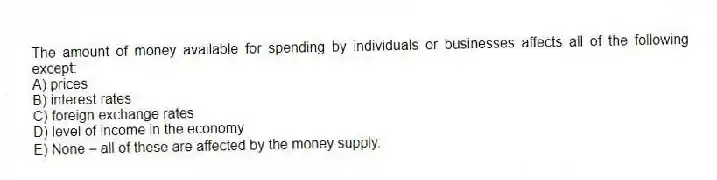 The amount of money available for spending by individuals or businesses affects all of the following except:
A) prices
B) interest rates
C) foreign exchange rates
D) level of income in the economy
E) None - all of these are affected by the money supply.