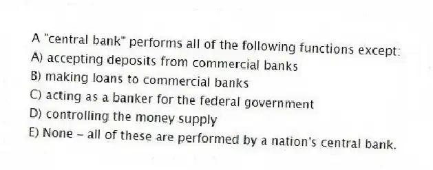 A "central bank" performs all of the following functions except:
A) accepting deposits from commercial banks
B) making loans to commercial banks
C) acting as a banker for the federal government
D) controlling the money supply
E) None - all of these are performed by a nation's central bank.