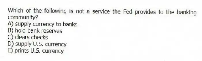 Which of the following is not a service the Fed provides to the banking community?
A) supply currency to banks
B) hold bank reserves
C) clears checks
D) supply U.S. currency
E) prints U.S. currency