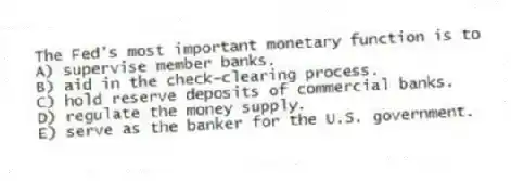The Fed's most important monetary function is to
A) supervise member banks.
B) aid in the check-clearing process.
C) hold reserve deposits of commercial banks.
D) regulate the money supply.
E) serve as the banker for the U.S. government.