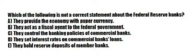 Which of the following is not a correct statement about the Federal Reserve banks?
A) They provide the economy with paper currency.
B) They act as a fiscal agent to the federal government.
C) They control the banking policies of commercial banks.
D) They set interest rates on commercial banks' loans.
E) They hold reserve deposits of member banks.