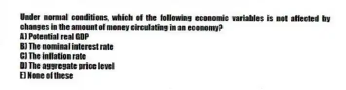 Under normal conditions, which of the following economic variables is not affected by changes in the amount of money circulating in an economy?
A) Potential real GDP
B) The nominal interest rate
C) The inflation rate
D) The aggregate price level
E) None of these