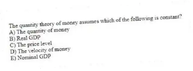 The quantity theory of money assumes which of the following is constant?
A) The quantity of money
B) Real GDP
C) The price level
D) The velocity of money
E) Nominal GDP