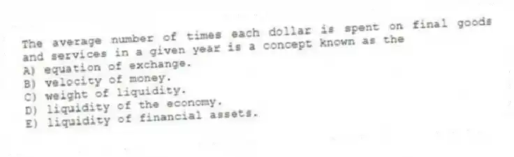 The average number of times each dollar is spent on final goods and services in a given year is a concept known as the
A) equation of exchange.
B) velocity of money.
C) weight of liquidity.
D) liquidity of the economy.
E) liquidity of financial assets.