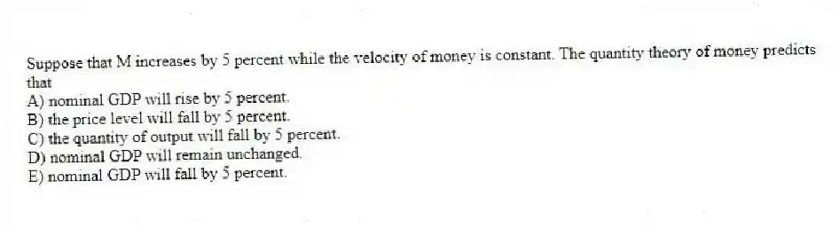 Suppose that M increases by 5 percent while the velocity of money is constant. The quantity theory of money predicts that
A) nominal GDP will rise by 5 percent.
B) the price level will fall by 5 percent.
C) the quantity of output will fall by 5 percent.
D) nominal GDP will remain unchanged.
E) nominal GDP will fall by 5 percent.