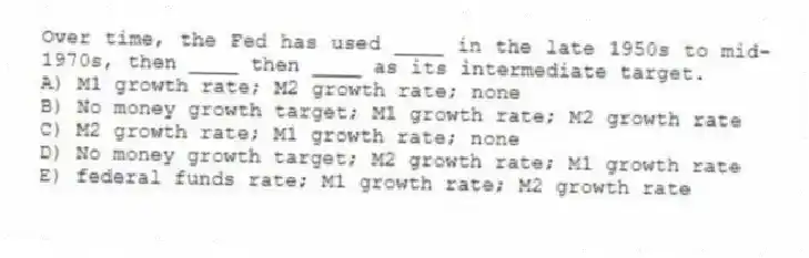 Over time, the Fed has used ____ in the late 1950s to mid-1970s, then ____ then ____ as its intermediate target.
A) M1 growth rate; M2 growth rate; none
B) No money growth target; M1 growth rate; M2 growth rate
C) M2 growth rate; M1 growth rate; none
D) No money growth target; M2 growth rate; M1 growth rate
E) federal funds rate; M1 growth rate; M2 growth rate