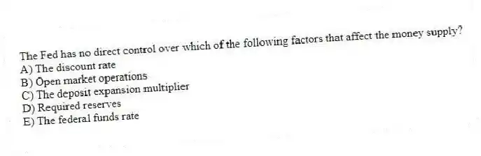 The Fed has no direct control over which of the following factors that affect the money supply?
A) The discount rate
B) Open market operations
C) The deposit expansion multiplier
D) Required reserves
E) The federal funds rate