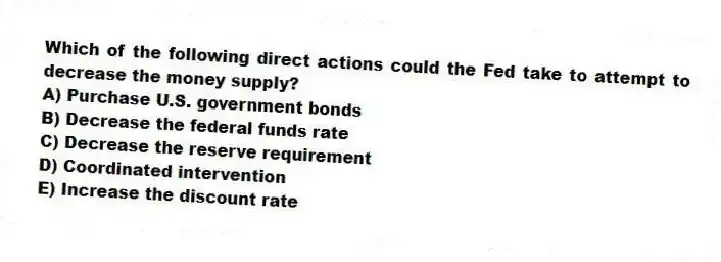 Which of the following direct actions could the Fed take to attempt to decrease the money supply?
A) Purchase U.S. government bonds
B) Decrease the federal funds rate
C) Decrease the reserve requirement
D) Coordinated intervention
E) Increase the discount rate