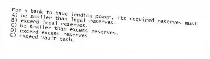 For a bank to have lending power, its required reserves must
A) be smaller than legal reserves.
B) exceed legal reserves.
C) be smaller than excess reserves.
D) exceed excess reserves.
E) exceed vault cash.