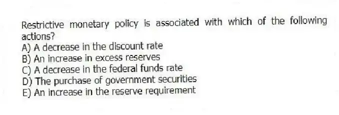 Restrictive monetary policy is associated with which of the following actions?
A) A decrease in the discount rate
B) An increase in excess reserves
C) A decrease in the federal funds rate
D) The purchase of government securities
E) An increase in the reserve requirement