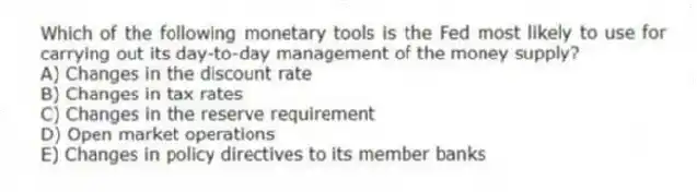 Which of the following monetary tools is the Fed most likely to use for carrying out its day-to-day management of the money supply?
A) Changes in the discount rate
B) Changes in tax rates
C) Changes in the reserve requirement
D) Open market operations
E) Changes in policy directives to its member banks