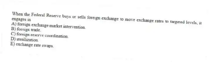 When the Federal Reserve buys or sells foreign exchange to move exchange rates to targeted levels, it engages in
A) foreign exchange market intervention.
B) foreign trade.
C) foreign reserve coordination.
D) sterilization.
E) exchange rate swaps.