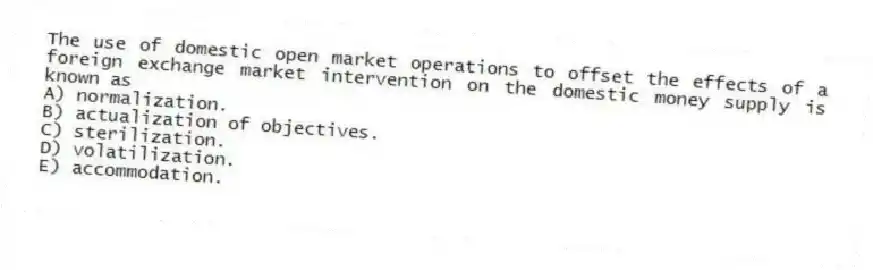 The use of domestic open market operations to offset the effects of a foreign exchange market intervention on the domestic money supply is known as
A) normalization.
B) actualization of objectives.
C) sterilization.
D) volatilization.
E) accommodation.