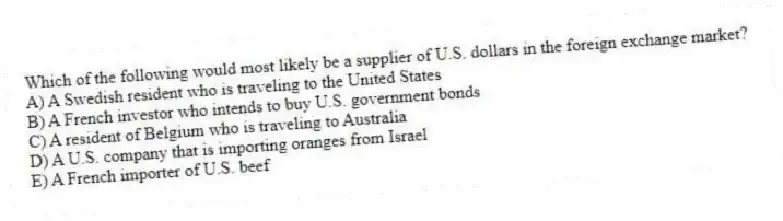 Which of the following would most likely be a supplier of U.S. dollars in the foreign exchange market?
A) A Swedish resident who is traveling to the United States
B) A French investor who intends to buy U.S. government bonds
C) A resident of Belgium who is traveling to Australia
D) A U.S. company that is importing oranges from Israel
E) A French importer of U.S. beef