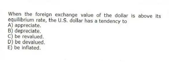 When the foreign exchange value of the dollar is above its equilibrium rate, the U.S. dollar has a tendency to
A) appreciate.
B) depreciate.
C) be revalued.
D) be devalued.
E) be inflated.