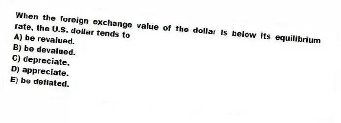When the foreign exchange value of the dollar is below its equilibrium rate, the U.S. dollar tends to
A) be revalued.
B) be devalued.
C) depreciate.
D) appreciate.
E) be deflated.