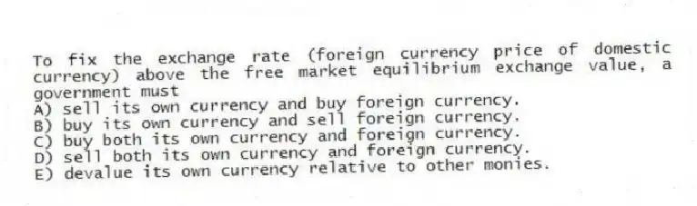 To fix the exchange rate (foreign currency price of domestic currency) above the free market equilibrium exchange value, a government must
A) sell its own currency and buy foreign currency.
B) buy its own currency and sell foreign currency.
C) buy both its own currency and foreign currency.
D) sell both its own currency and foreign currency.
E) devalue its own currency relative to other monies.