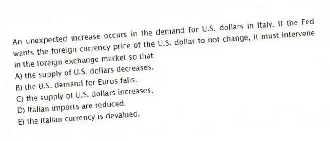 An unexpected increase occurs in the demand for U.S. dollars in Italy. If the Fed wants the foreign currency price of the U.S. dollar to not change, it must intervene in the foreign exchange market so that
A) the supply of U.S. dollars decreases.
B) the U.S. demand for Euros falls.
C) the supply of U.S. dollars increases.
D) Italian imports are reduced.
E) the Italian currency is devalued.