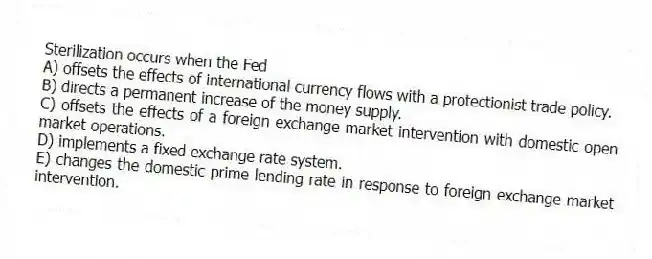 Sterilization occurs when the Fed
A) offsets the effects of international currency flows with a protectionist trade policy.
B) directs a permanent increase of the money supply.
C) offsets the effects of a foreign exchange market intervention with domestic open market operations.
D) implements a fixed exchange rate system.
E) changes the domestic prime lending rate in response to foreign exchange market intervention.