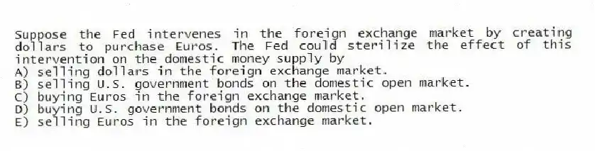 Suppose the Fed intervenes in the foreign exchange market by creating dollars to purchase Euros. The Fed could sterilize the effect of this intervention on the domestic money supply by
A) selling dollars in the foreign exchange market.
B) selling U.S. government bonds on the domestic open market.
C) buying Euros in the foreign exchange market.
D) buying U.S. government bonds on the domestic open market.
E) selling Euros in the foreign exchange market.