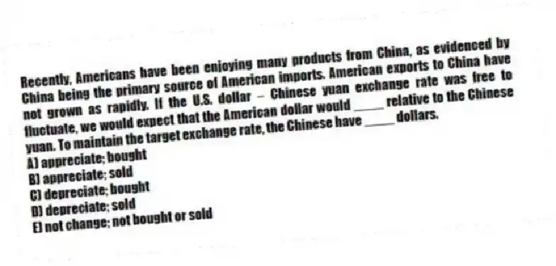 Recently, Americans have been enjoying many products from China, as evidenced by China being the primary source of American imports. American exports to China have not grown as rapidly. If the U.S. dollar - Chinese yuan exchange rate was free to fluctuate, we would expect that the American dollar would ____ relative to the Chinese yuan. To maintain the target exchange rate, the Chinese have ____ dollars.
A) appreciate; bought
B) appreciate; sold
C) depreciate; bought
D) depreciate; sold
E) not change; not bought or sold