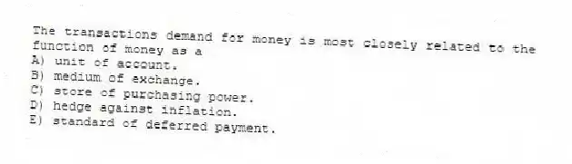 The transactions demand for money is most closely related to the function of money as a
A) unit of account.
B) medium of exchange.
C) store of purchasing power.
D) hedge against inflation.
E) standard of deferred payment.