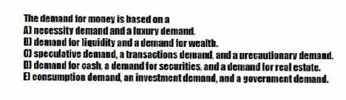The demand for money is based on a
A) necessity demand and a luxury demand.
B) demand for liquidity and a demand for wealth.
C) speculative demand, a transactions demand, and a precautionary demand.
D) demand for cash, a demand for securities, and a demand for real estate.
E) consumption demand, an investment demand, and a government demand.