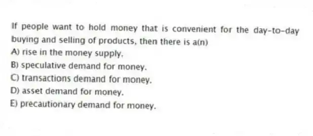 If people want to hold money that is convenient for the day-to-day buying and selling of products, then there is a(n)
A) rise in the money supply.
B) speculative demand for money.
C) transactions demand for money.
D) asset demand for money.
E) precautionary demand for money.