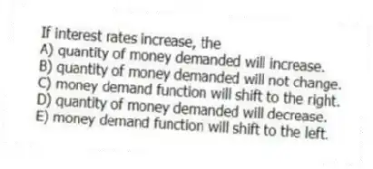 If interest rates increase, the
A) quantity of money demanded will increase.
B) quantity of money demanded will not change.
C) money demand function will shift to the right.
D) quantity of money demanded will decrease.
E) money demand function will shift to the left.