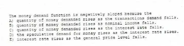 The money demand function is negatively sloped because the
A) quantity of money demanded rises as the transactions demand falls.
B) quantity of money demanded rises as nominal income falls.
C) quantity of money demanded rises as the interest rate falls.
D) the speculative demand for money rises as the interest rate rises.
E) interest rate rises as the general price level falls.