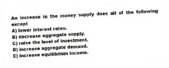 An increase in the money supply does all of the following except
A) lower interest rates.
B) decrease aggregate supply.
C) raise the level of investment.
D) increase aggregate demand.
E) increase equilibrium income.