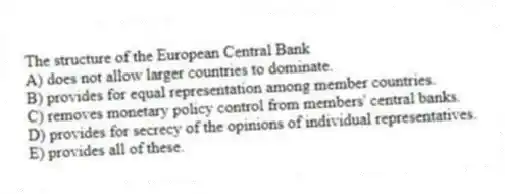 The structure of the European Central Bank
A) does not allow larger countries to dominate.
B) provides for equal representation among member countries.
C) removes monetary policy control from members' central banks.
D) provides for secrecy of the opinions of individual representatives.
E) provides all of these.
