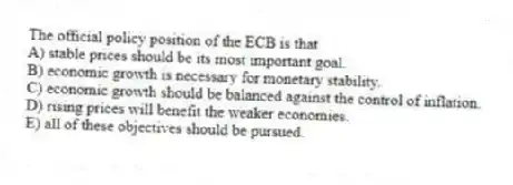The official policy position of the ECB is that
A) stable prices should be its most important goal.
B) economic growth is necessary for monetary stability.
C) economic growth should be balanced against the control of inflation.
D) rising prices will benefit the weaker economies.
E) all of these objectives should be pursued.