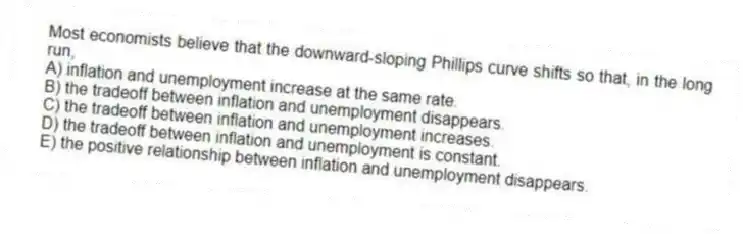 Most economists believe that the downward-sloping Phillips curve shifts so that, in the long run,
A) inflation and unemployment increase at the same rate.
B) the tradeoff between inflation and unemployment disappears.
C) the tradeoff between inflation and unemployment increases.
D) the tradeoff between inflation and unemployment is constant.
E) the positive relationship between inflation and unemployment disappears.