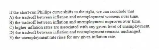 If the short-run Phillips curve shifts to the right, we can conclude that
A) the tradeoff between inflation and unemployment worsens over time.
B) the tradeoff between inflation and unemployment improves over time.
C) higher inflation rates are associated with any given level of unemployment.
D) the tradeoff between inflation and unemployment remains unchanged.
E) the unemployment rate rises for any given inflation rate.