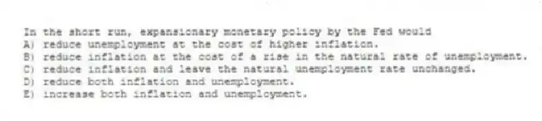 In the short run, expansionary monetary policy by the Fed would
A) reduce unemployment at the cost of higher inflation.
B) reduce inflation at the cost of a rise in the natural rate of unemployment.
C) reduce inflation and leave the natural unemployment rate unchanged.
D) reduce both inflation and unemployment.
E) increase both inflation and unemployment.
