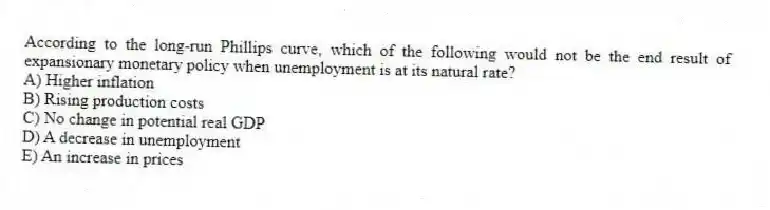 According to the long-run Phillips curve, which of the following would not be the end result of expansionary monetary policy when unemployment is at its natural rate?
A) Higher inflation
B) Rising production costs
C) No change in potential real GDP
D) A decrease in unemployment
E) An increase in prices
