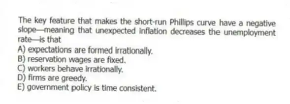 The key feature that makes the short-run Phillips curve have a negative slope-meaning that unexpected inflation decreases the unemployment rate-is that
A) expectations are formed irrationally.
B) reservation wages are fixed.
C) workers behave irrationally.
D) firms are greedy.
E) government policy is time consistent.