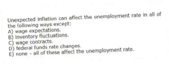 Unexpected inflation can affect the unemployment rate in all of the following ways except:
A) wage expectations.
B) inventory fluctuations.
C) wage contracts.
D) federal funds rate changes.
E) none - all of these affect the unemployment rate.
