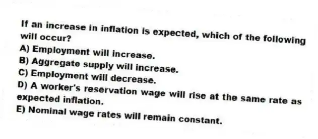 If an increase in inflation is expected, which of the following will occur?
A) Employment will increase.
B) Aggregate supply will increase.
C) Employment will decrease.
D) A worker's reservation wage will rise at the same rate as expected inflation.
E) Nominal wage rates will remain constant.