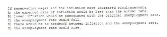 If reservation wages and the inflation rate increased simultaneously,
A) the expected rate of inflation would be less than the actual rate.
B) lower inflation would be associated with the original unemployment rate.
C) the unemployment rate would fall.
D) there would be no tradeoff between inflation and the unemployment rate.
E) the unemployment rate would rise.