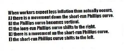 When workers expect less inflation than actually occurs,
A) there is a movement down the short-run Phillips curve.
B) the Phillips curve becomes vertical.
C) the long-run Phillips curve shifts to the right.
D) there is a movement up the short-run Phillips curve.
E) the short-run Phillips curve shifts to the left.