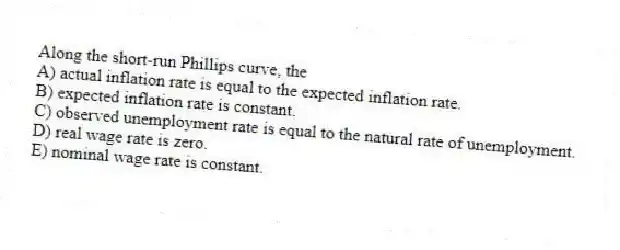 Along the short-run Phillips curve, the
A) actual inflation rate is equal to the expected inflation rate.
B) expected inflation rate is constant.
C) observed unemployment rate is equal to the natural rate of unemployment.
D) real wage rate is zero.
E) nominal wage rate is constant.