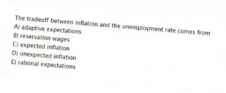 The tradeoff between inflation and the unemployment rate comes from
A) adaptive expectations
B) reservation wages
C) expected inflation
D) unexpected inflation
E) rational expectations