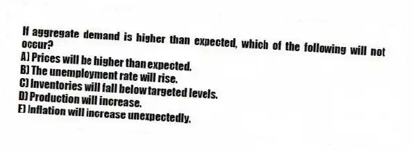 If aggregate demand is higher than expected, which of the following will not occur?
A) Prices will be higher than expected.
B) The unemployment rate will rise.
C) Inventories will fall below targeted levels.
D) Production will increase.
E) Inflation will increase unexpectedly.