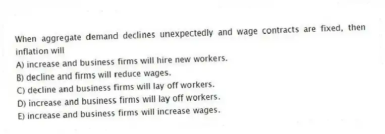 When aggregate demand declines unexpectedly and wage contracts are fixed, then inflation will
A) increase and business firms will hire new workers.
B) decline and firms will reduce wages.
C) decline and business firms will lay off workers.
D) increase and business firms will lay off workers.
E) increase and business firms will increase wages.
