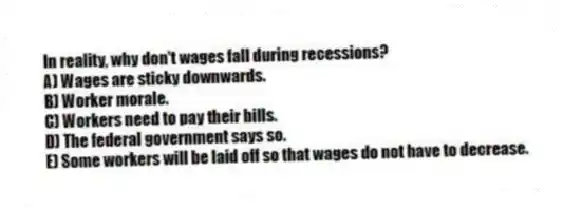 In reality, why don't wages fall during recessions?
A) Wages are sticky downwards.
B) Worker morale.
C) Workers need to pay their bills.
D) The federal government says so.
E) Some workers will be laid off so that wages do not have to decrease.
