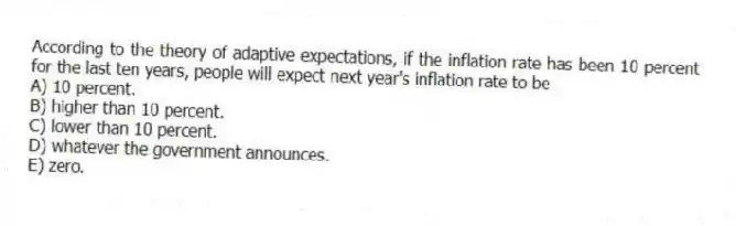 According to the theory of adaptive expectations, if the inflation rate has been 10 percent for the last ten years, people will expect next year's inflation rate to be
A) 10 percent.
B) higher than 10 percent.
C) lower than 10 percent.
D) whatever the government announces.
E) zero.