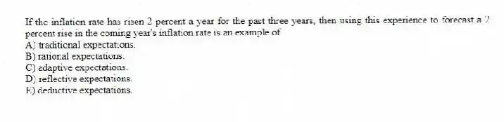 If the inflation rate has risen 2 percent a year for the past three years, then using this experience to forecast a 2 percent rise in the coming year's inflation rate is an example of
A) traditional expectations.
B) rational expectations.
C) adaptive expectations.
D) reflective expectations.
E) deductive expectations.