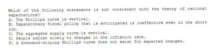 Which of the following statements is not consistent with the theory of rational expectations?
A) The Phillips curve is vertical.
B) Expansionary fiscal policy that is anticipated is ineffective even in the short run.
C) The aggregate supply curve is vertical.
D) People adjust slowly to changes in the inflation rate.
E) A downward-sloping Phillips curve does not exist for expected changes.